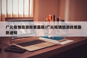 广元疫情旅游政策最新/广元疫情旅游政策最新通知