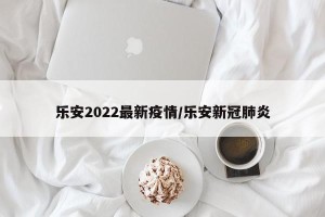 乐安2022最新疫情/乐安新冠肺炎