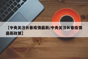 【中央关注长春疫情最新/中央关注长春疫情最新政策】