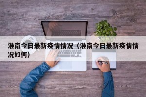 淮南今日最新疫情情况（淮南今日最新疫情情况如何）