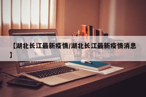 【湖北长江最新疫情/湖北长江最新疫情消息】
