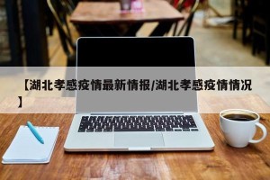 【湖北孝感疫情最新情报/湖北孝感疫情情况】