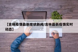 【吉林疫情最新现状新闻/吉林最新疫情实时动态】