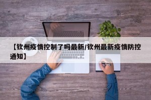 【钦州疫情控制了吗最新/钦州最新疫情防控通知】
