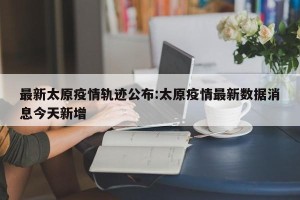 最新太原疫情轨迹公布:太原疫情最新数据消息今天新增