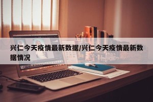 兴仁今天疫情最新数据/兴仁今天疫情最新数据情况