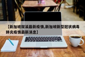 【新加坡双溪最新疫情,新加坡新型冠状病毒肺炎疫情最新消息】