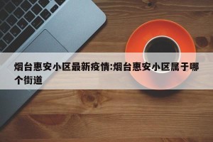 烟台惠安小区最新疫情:烟台惠安小区属于哪个街道