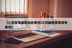 【江苏疫情最新动态泰州/江苏最新疫情发布泰州】