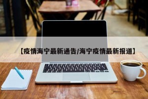 【疫情海宁最新通告/海宁疫情最新报道】