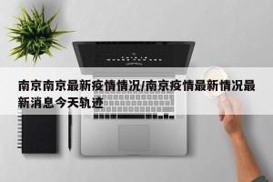 南京南京最新疫情情况/南京疫情最新情况最新消息今天轨迹