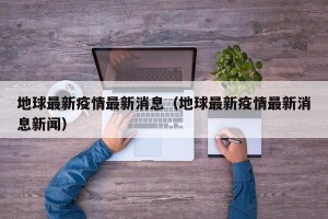 地球最新疫情最新消息（地球最新疫情最新消息新闻）