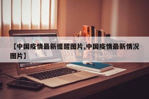 【中国疫情最新提醒图片,中国疫情最新情况图片】