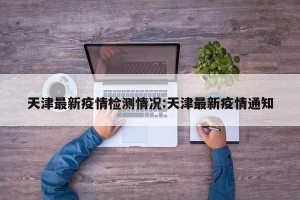 天津最新疫情检测情况:天津最新疫情通知