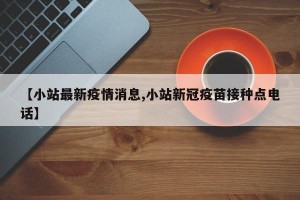 【小站最新疫情消息,小站新冠疫苗接种点电话】