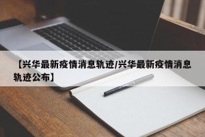 【兴华最新疫情消息轨迹/兴华最新疫情消息轨迹公布】