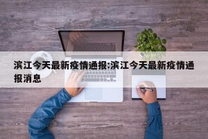 滨江今天最新疫情通报:滨江今天最新疫情通报消息