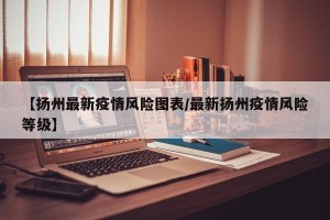 【扬州最新疫情风险图表/最新扬州疫情风险等级】