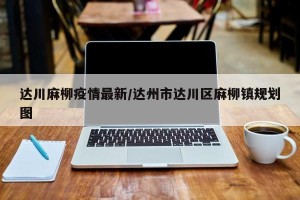 达川麻柳疫情最新/达州市达川区麻柳镇规划图