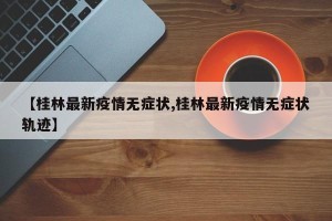 【桂林最新疫情无症状,桂林最新疫情无症状轨迹】