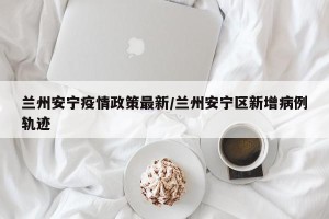 兰州安宁疫情政策最新/兰州安宁区新增病例轨迹