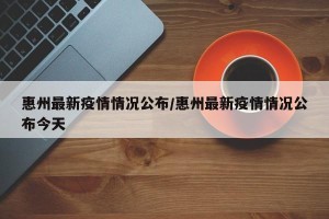 惠州最新疫情情况公布/惠州最新疫情情况公布今天