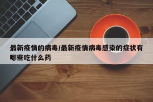 最新疫情的病毒/最新疫情病毒感染的症状有哪些吃什么药