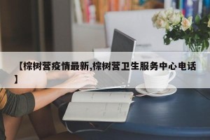 【棕树营疫情最新,棕树营卫生服务中心电话】
