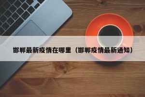 邯郸最新疫情在哪里（邯郸疫情最新通知）