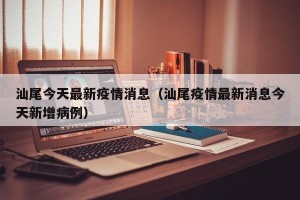 汕尾今天最新疫情消息（汕尾疫情最新消息今天新增病例）
