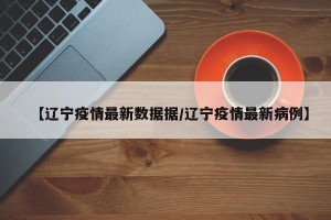 【辽宁疫情最新数据据/辽宁疫情最新病例】