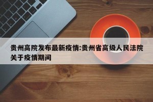 贵州高院发布最新疫情:贵州省高级人民法院关于疫情期间