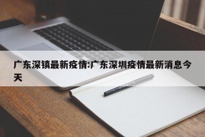 广东深镇最新疫情:广东深圳疫情最新消息今天