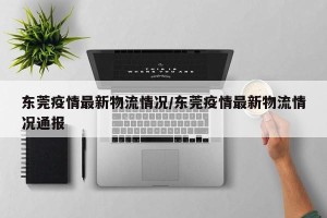 东莞疫情最新物流情况/东莞疫情最新物流情况通报