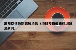 洛阳疫情最新韩城消息（洛阳疫情最新韩城消息新闻）