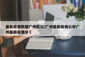 最新疫情数据广州武汉/广州最新疫情公布广州最新疫情分佈