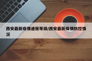 西安最新疫情通报等级/西安最新疫情防控情况