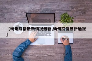 【杨州疫情最新情况最新,杨州疫情最新通报】