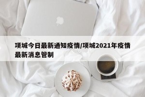 项城今日最新通知疫情/项城2021年疫情最新消息管制