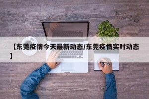 【东莞疫情今天最新动态/东莞疫情实时动态】