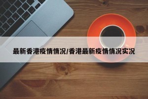 最新香港疫情情况/香港最新疫情情况实况