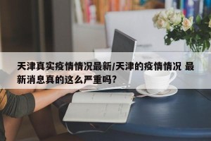 天津真实疫情情况最新/天津的疫情情况 最新消息真的这么严重吗?