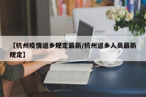 【杭州疫情返乡规定最新/杭州返乡人员最新规定】