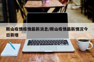 鞍山疫情疫情最新消息/鞍山疫情最新情况今日新增