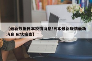【最新数据日本疫情消息/日本最新疫情最新消息 冠状病毒】