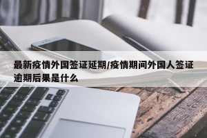 最新疫情外国签证延期/疫情期间外国人签证逾期后果是什么
