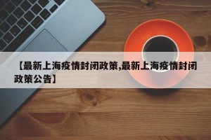 【最新上海疫情封闭政策,最新上海疫情封闭政策公告】