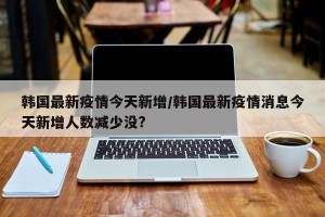 韩国最新疫情今天新增/韩国最新疫情消息今天新增人数减少没?