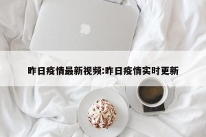 昨日疫情最新视频:昨日疫情实时更新