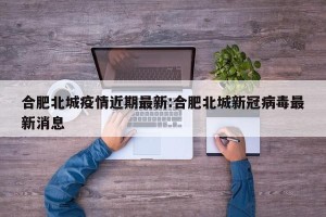 合肥北城疫情近期最新:合肥北城新冠病毒最新消息